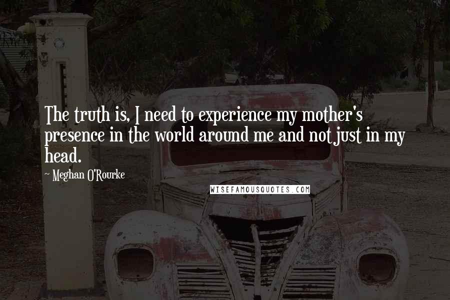 Meghan O'Rourke Quotes: The truth is, I need to experience my mother's presence in the world around me and not just in my head.