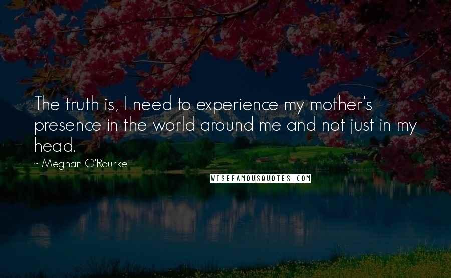 Meghan O'Rourke Quotes: The truth is, I need to experience my mother's presence in the world around me and not just in my head.