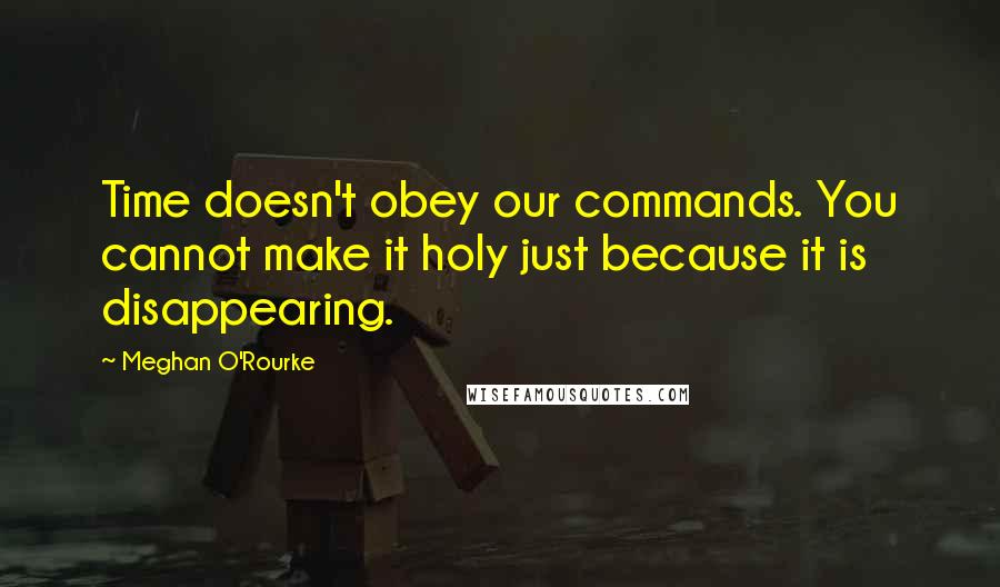 Meghan O'Rourke Quotes: Time doesn't obey our commands. You cannot make it holy just because it is disappearing.