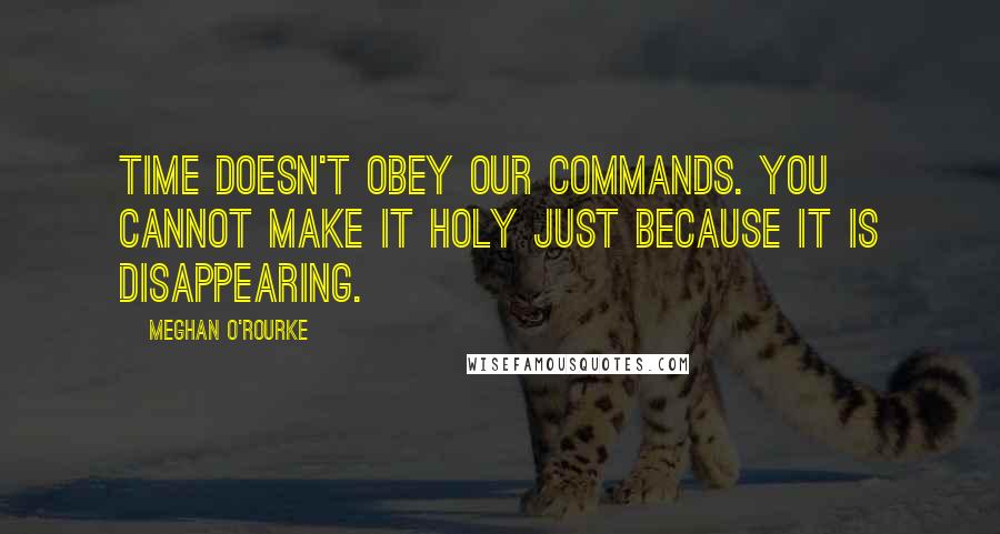 Meghan O'Rourke Quotes: Time doesn't obey our commands. You cannot make it holy just because it is disappearing.