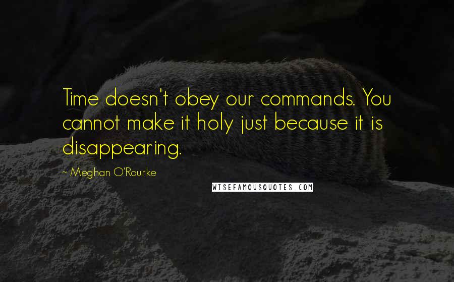 Meghan O'Rourke Quotes: Time doesn't obey our commands. You cannot make it holy just because it is disappearing.