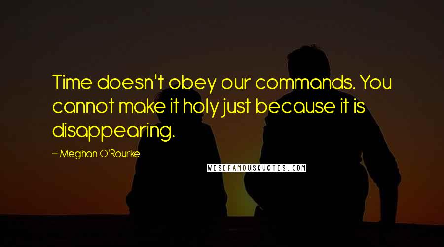 Meghan O'Rourke Quotes: Time doesn't obey our commands. You cannot make it holy just because it is disappearing.