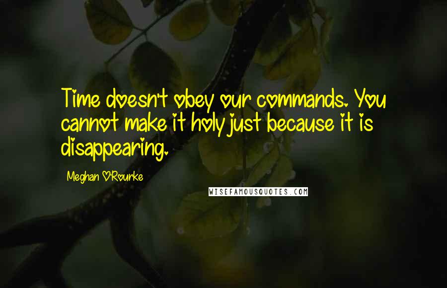 Meghan O'Rourke Quotes: Time doesn't obey our commands. You cannot make it holy just because it is disappearing.