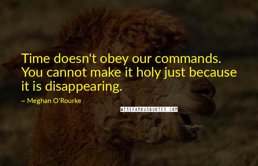 Meghan O'Rourke Quotes: Time doesn't obey our commands. You cannot make it holy just because it is disappearing.