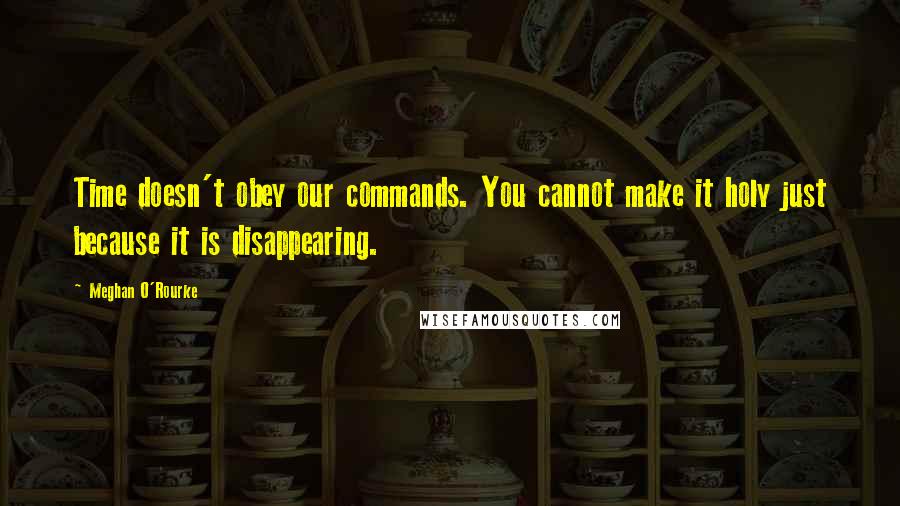 Meghan O'Rourke Quotes: Time doesn't obey our commands. You cannot make it holy just because it is disappearing.