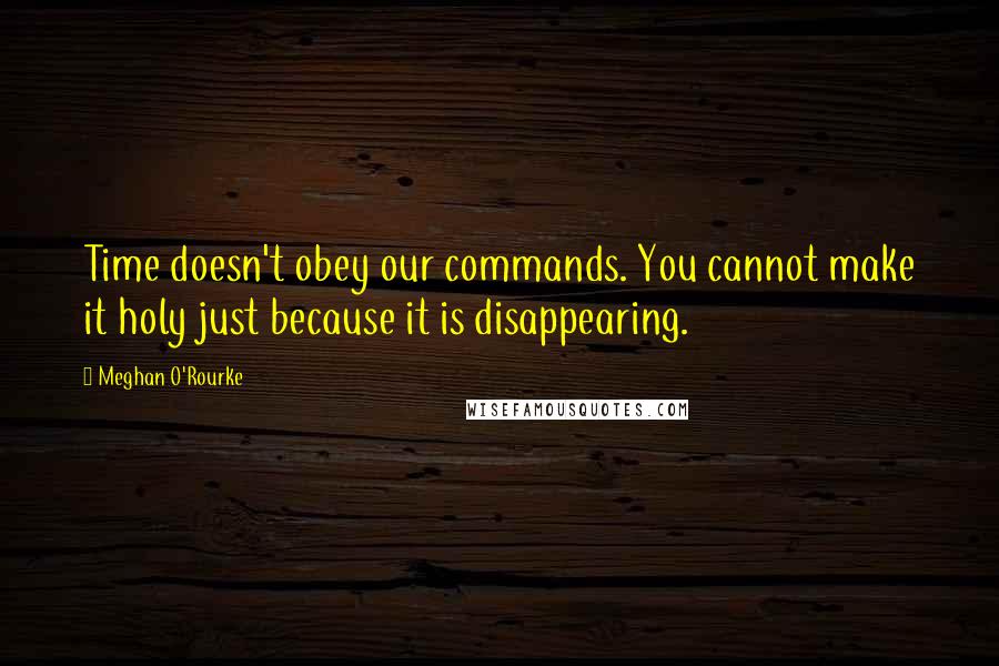 Meghan O'Rourke Quotes: Time doesn't obey our commands. You cannot make it holy just because it is disappearing.