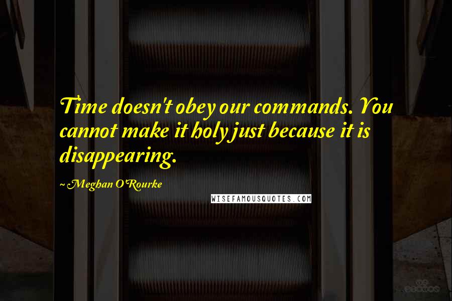 Meghan O'Rourke Quotes: Time doesn't obey our commands. You cannot make it holy just because it is disappearing.