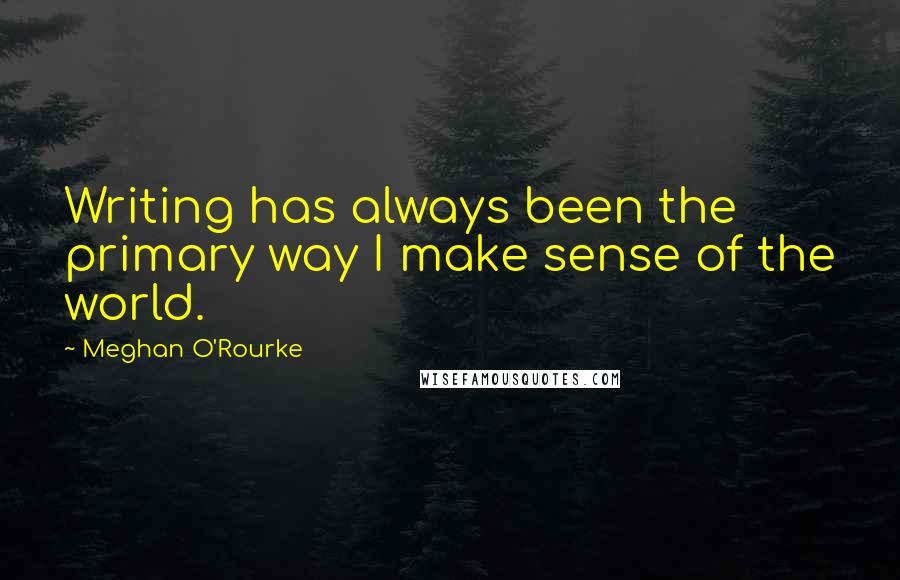 Meghan O'Rourke Quotes: Writing has always been the primary way I make sense of the world.