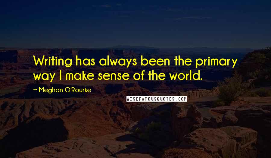 Meghan O'Rourke Quotes: Writing has always been the primary way I make sense of the world.