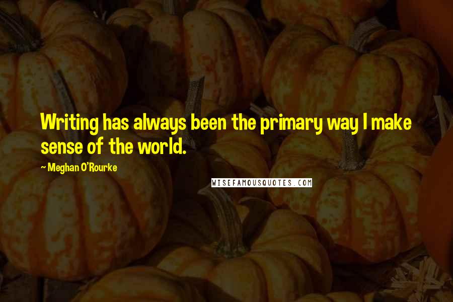 Meghan O'Rourke Quotes: Writing has always been the primary way I make sense of the world.