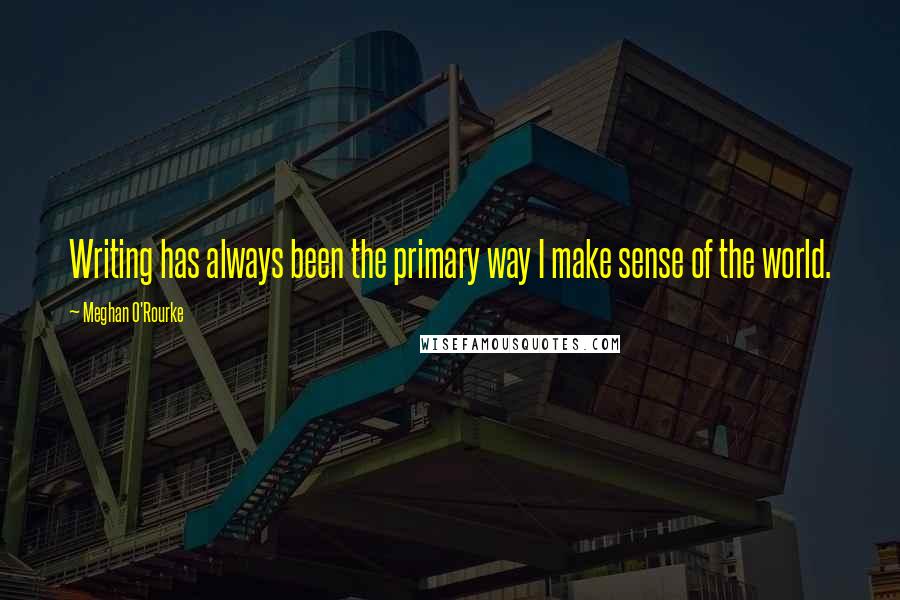Meghan O'Rourke Quotes: Writing has always been the primary way I make sense of the world.