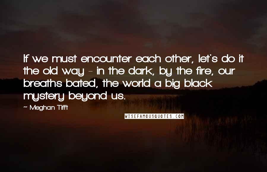 Meghan Tifft Quotes: If we must encounter each other, let's do it the old way - in the dark, by the fire, our breaths bated, the world a big black mystery beyond us.