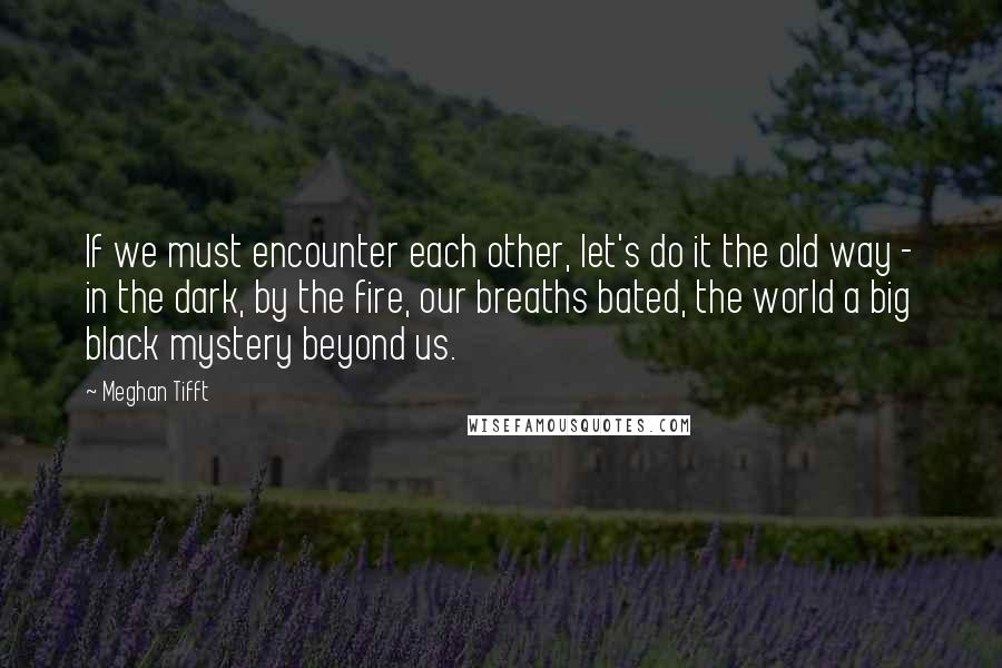 Meghan Tifft Quotes: If we must encounter each other, let's do it the old way - in the dark, by the fire, our breaths bated, the world a big black mystery beyond us.