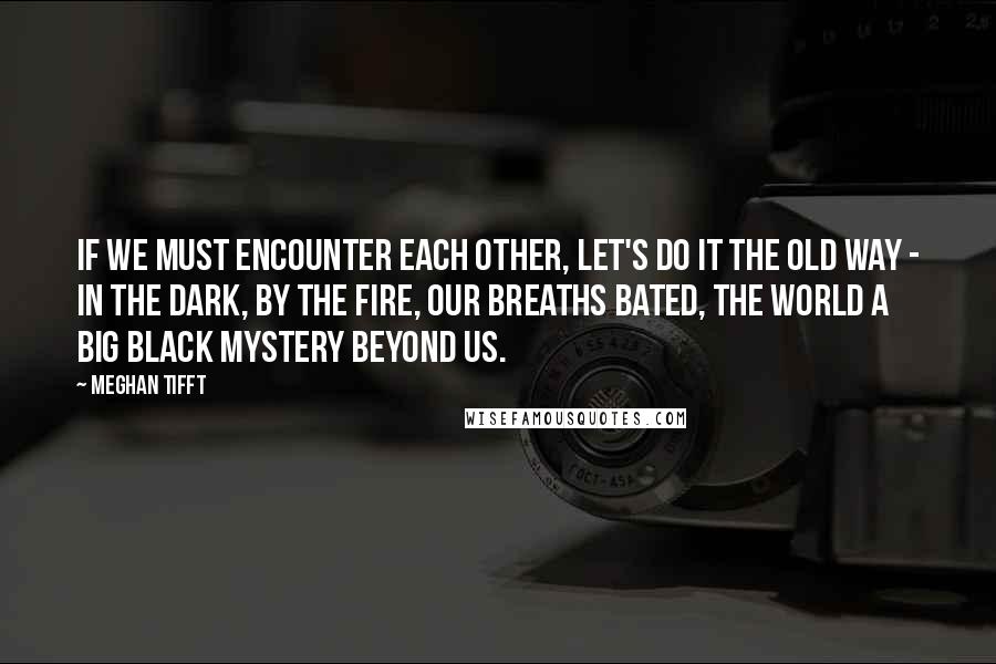 Meghan Tifft Quotes: If we must encounter each other, let's do it the old way - in the dark, by the fire, our breaths bated, the world a big black mystery beyond us.