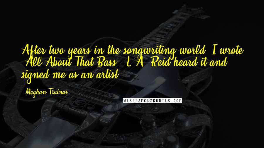 Meghan Trainor Quotes: After two years in the songwriting world, I wrote 'All About That Bass.' L.A. Reid heard it and signed me as an artist.