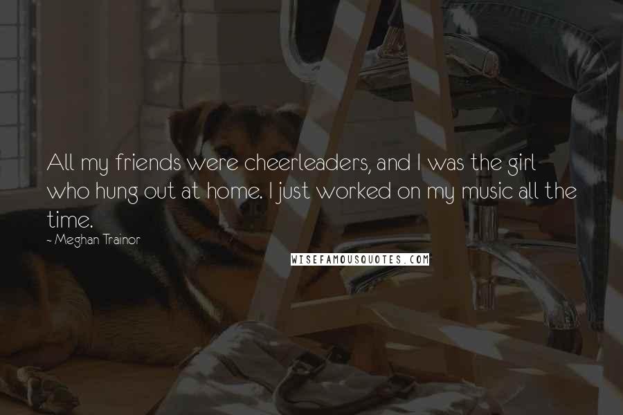 Meghan Trainor Quotes: All my friends were cheerleaders, and I was the girl who hung out at home. I just worked on my music all the time.