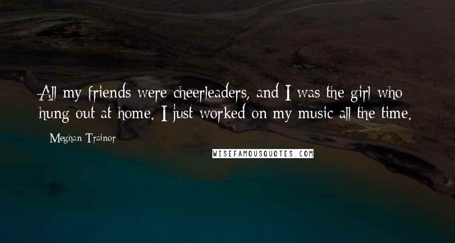 Meghan Trainor Quotes: All my friends were cheerleaders, and I was the girl who hung out at home. I just worked on my music all the time.
