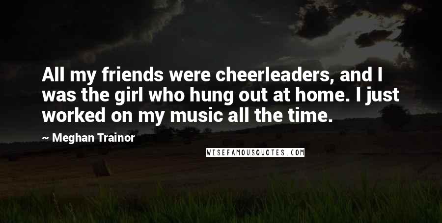 Meghan Trainor Quotes: All my friends were cheerleaders, and I was the girl who hung out at home. I just worked on my music all the time.