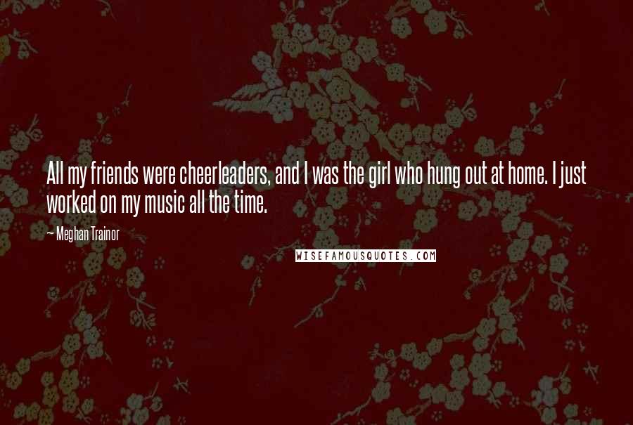 Meghan Trainor Quotes: All my friends were cheerleaders, and I was the girl who hung out at home. I just worked on my music all the time.