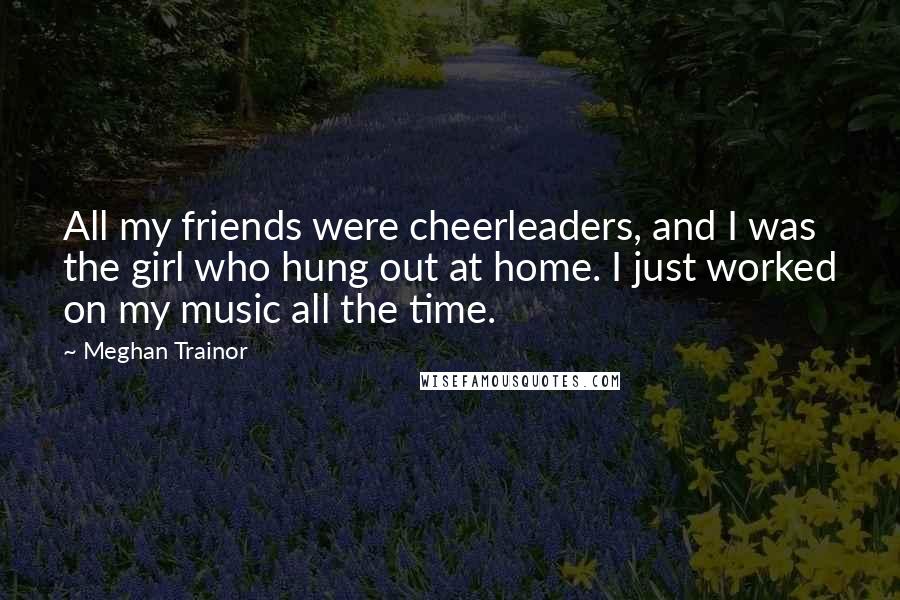 Meghan Trainor Quotes: All my friends were cheerleaders, and I was the girl who hung out at home. I just worked on my music all the time.