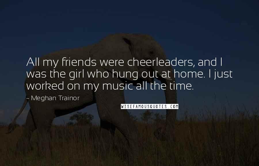 Meghan Trainor Quotes: All my friends were cheerleaders, and I was the girl who hung out at home. I just worked on my music all the time.