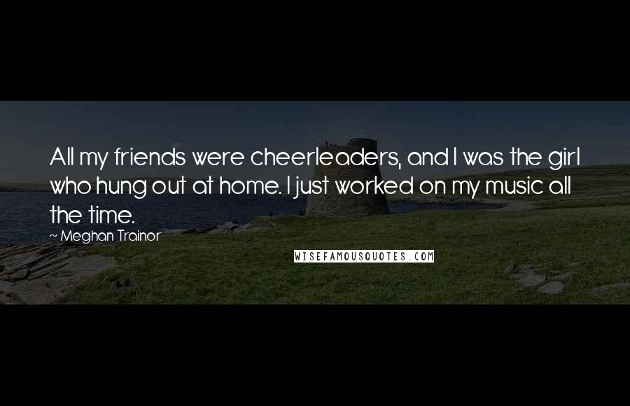 Meghan Trainor Quotes: All my friends were cheerleaders, and I was the girl who hung out at home. I just worked on my music all the time.