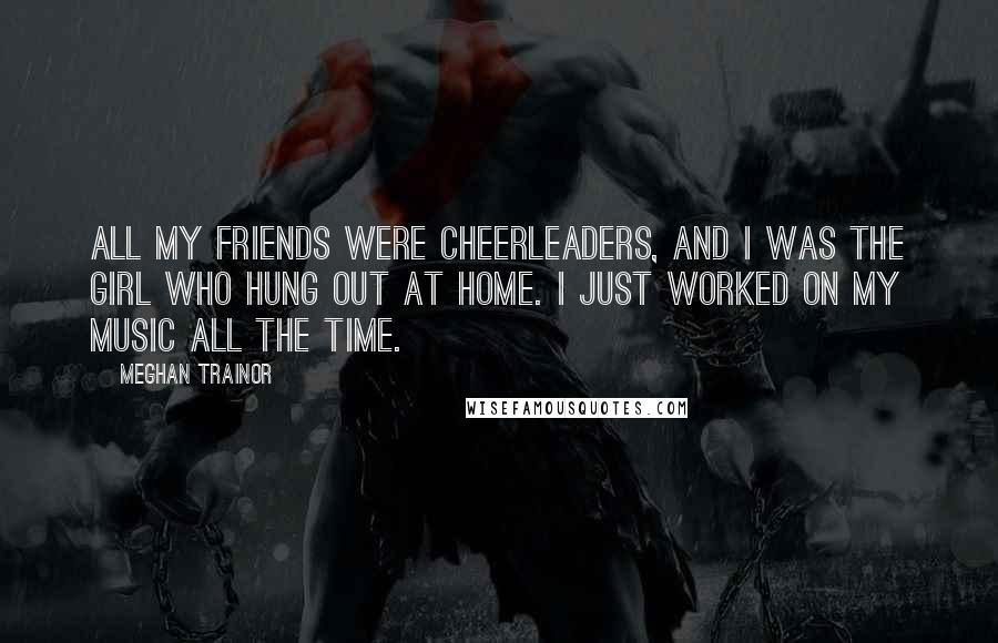 Meghan Trainor Quotes: All my friends were cheerleaders, and I was the girl who hung out at home. I just worked on my music all the time.