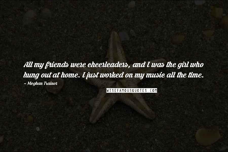 Meghan Trainor Quotes: All my friends were cheerleaders, and I was the girl who hung out at home. I just worked on my music all the time.