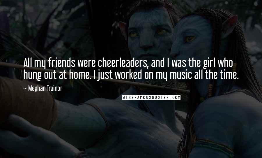 Meghan Trainor Quotes: All my friends were cheerleaders, and I was the girl who hung out at home. I just worked on my music all the time.