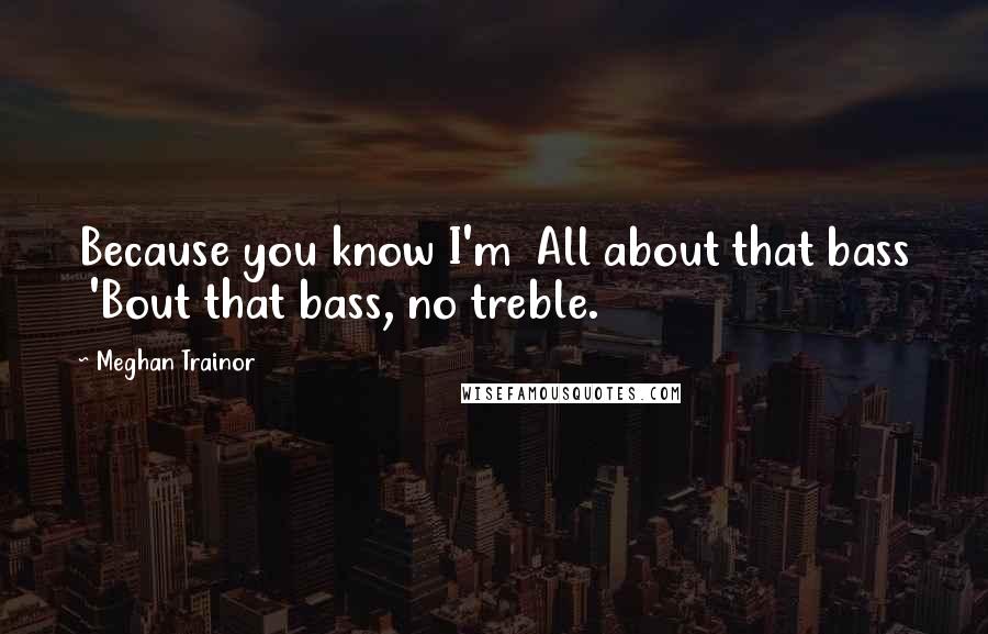 Meghan Trainor Quotes: Because you know I'm  All about that bass  'Bout that bass, no treble.