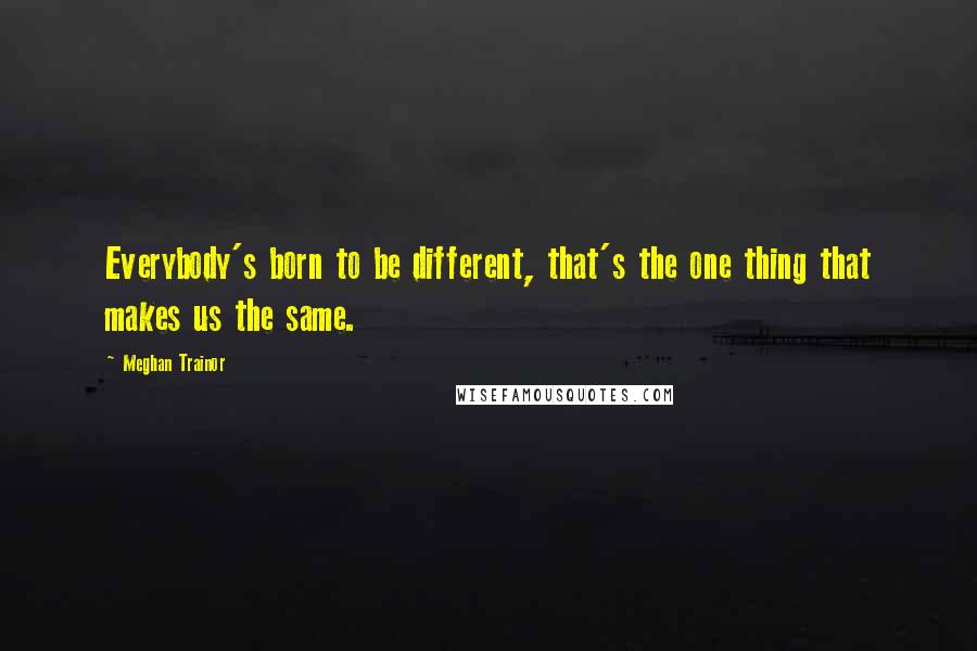 Meghan Trainor Quotes: Everybody's born to be different, that's the one thing that makes us the same.