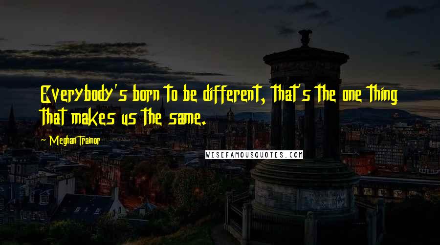 Meghan Trainor Quotes: Everybody's born to be different, that's the one thing that makes us the same.