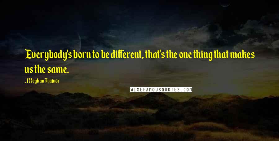 Meghan Trainor Quotes: Everybody's born to be different, that's the one thing that makes us the same.