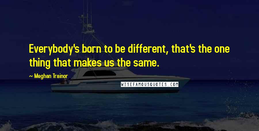 Meghan Trainor Quotes: Everybody's born to be different, that's the one thing that makes us the same.