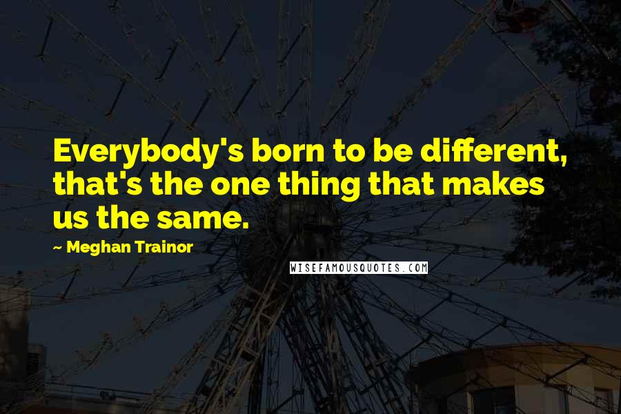 Meghan Trainor Quotes: Everybody's born to be different, that's the one thing that makes us the same.
