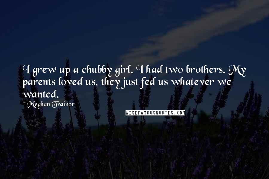 Meghan Trainor Quotes: I grew up a chubby girl. I had two brothers. My parents loved us, they just fed us whatever we wanted.