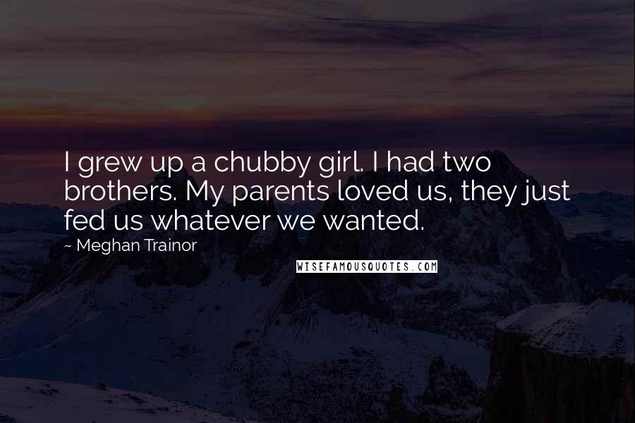 Meghan Trainor Quotes: I grew up a chubby girl. I had two brothers. My parents loved us, they just fed us whatever we wanted.