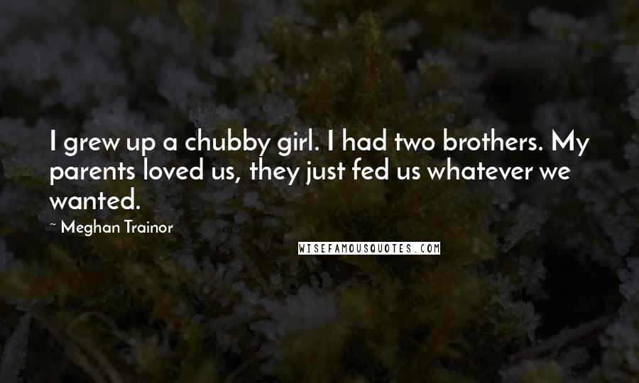 Meghan Trainor Quotes: I grew up a chubby girl. I had two brothers. My parents loved us, they just fed us whatever we wanted.