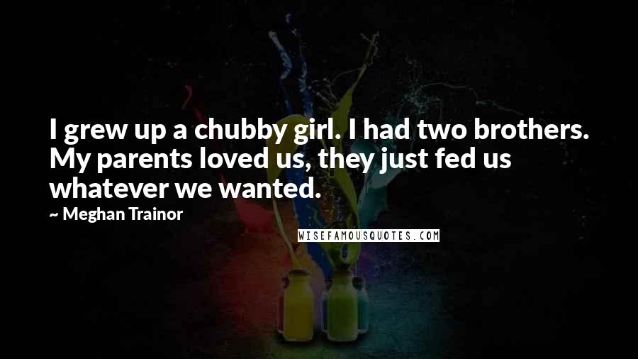 Meghan Trainor Quotes: I grew up a chubby girl. I had two brothers. My parents loved us, they just fed us whatever we wanted.