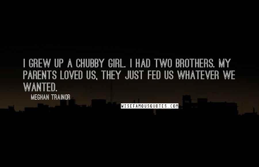 Meghan Trainor Quotes: I grew up a chubby girl. I had two brothers. My parents loved us, they just fed us whatever we wanted.