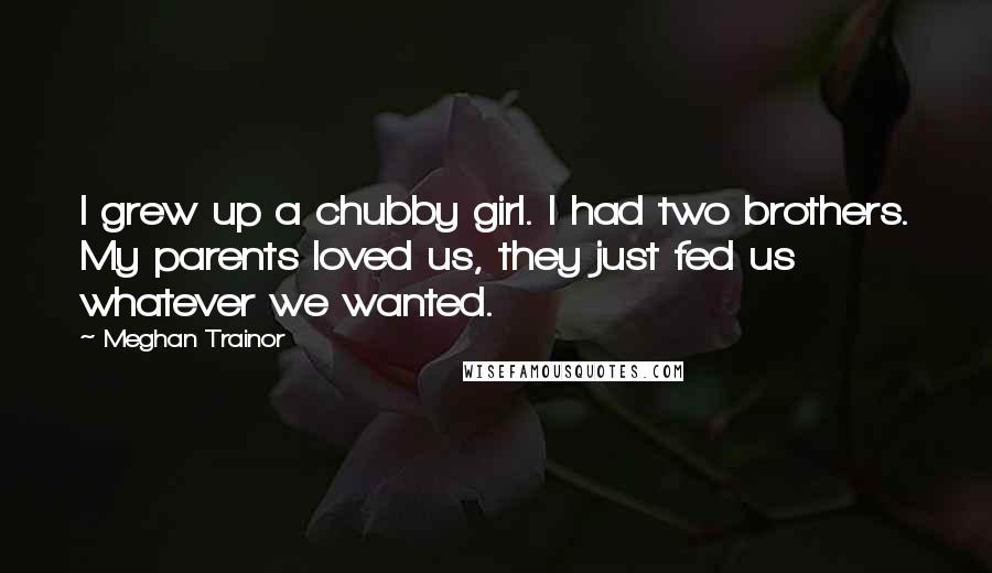 Meghan Trainor Quotes: I grew up a chubby girl. I had two brothers. My parents loved us, they just fed us whatever we wanted.