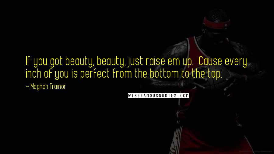 Meghan Trainor Quotes: If you got beauty, beauty, just raise em up.  Cause every inch of you is perfect from the bottom to the top.