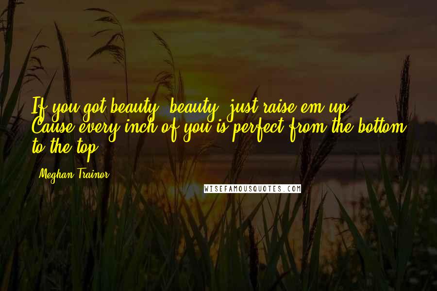Meghan Trainor Quotes: If you got beauty, beauty, just raise em up.  Cause every inch of you is perfect from the bottom to the top.