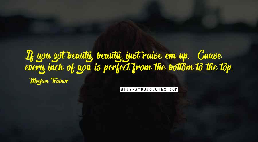 Meghan Trainor Quotes: If you got beauty, beauty, just raise em up.  Cause every inch of you is perfect from the bottom to the top.