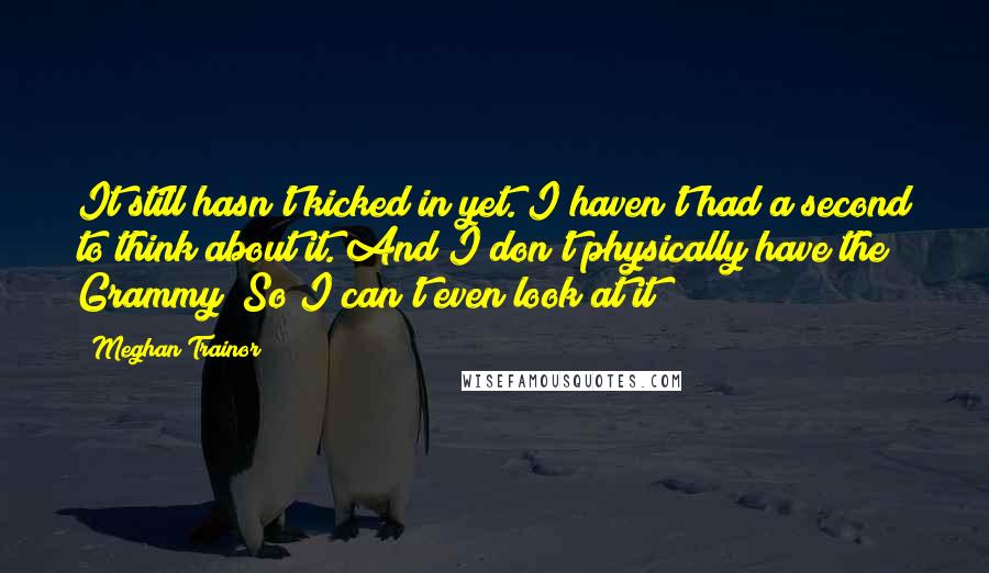 Meghan Trainor Quotes: It still hasn't kicked in yet. I haven't had a second to think about it. And I don't physically have the Grammy! So I can't even look at it!
