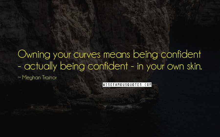 Meghan Trainor Quotes: Owning your curves means being confident - actually being confident - in your own skin.