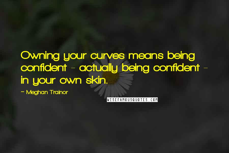 Meghan Trainor Quotes: Owning your curves means being confident - actually being confident - in your own skin.