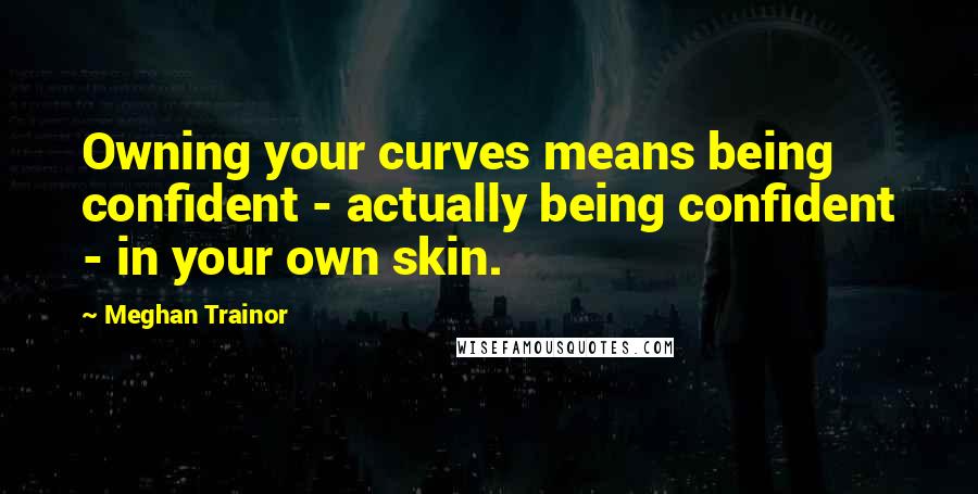 Meghan Trainor Quotes: Owning your curves means being confident - actually being confident - in your own skin.