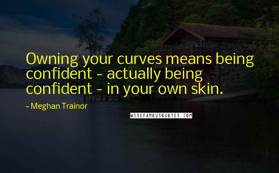 Meghan Trainor Quotes: Owning your curves means being confident - actually being confident - in your own skin.