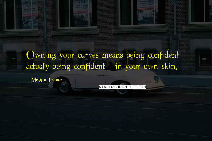 Meghan Trainor Quotes: Owning your curves means being confident - actually being confident - in your own skin.